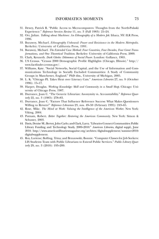 INFORMATICS MOMENTS 73 
31. Dewey, Patrick R. “Public Access to Microcomputers: Thoughts from the North-Pulaski 
Experience.” Reference Services Review 11, no. 3 (Fall 1983): 21–24. 
32. Orr, Julian. Talking about Machines: An Ethnography of a Modern Job. Ithaca, NY: ILR Press, 
1996. 
33. Burawoy, Michael. Ethnography Unbound: Power and Resistance in the Modern Metropolis. 
Berkeley: University of California Press, 1991. 
34. Burawoy, Michael. The Extended Case Method: Four Countries, Four Decades, Four Great Trans-formations, 
and One Theoretical Tradition. Berkeley: University of California Press, 2009. 
35. Clark, Kenneth. Dark Ghetto: Dilemmas of Social Power. London: Gollancz, 1965. 
36. US Census. “Census 2000 Demographic Profile Highlights (Chicago, Illinois).” http:// 
www.factfinder.census.gov/. 
37. Williams, Kate. “Social Networks, Social Capital, and the Use of Information and Com-munications 
Technology in Socially Excluded Communities: A Study of Community 
Groups in Manchester, England.” PhD diss., University of Michigan, 2005. 
38. L. K. “Chicago PL Takes Heat over Literacy Cuts.” American Libraries 27, no. 9 (October 
1996): 15–17. 
39. Harper, Douglas. Working Knowledge: Skill and Community in a Small Shop. Chicago: Uni-versity 
of Chicago Press, 1987. 
40. Durrance, Joan C. “The Generic Librarian: Anonymity vs. Accountability.” Reference Quar-terly 
22, no. 3 (1983): 278–83. 
41. Durrance, Joan C. “Factors That Influence Reference Success: What Makes Questioners 
Willing to Return?” Reference Librarian 23, nos. 49–50 (February 1995): 243–65. 
42. Rose, Mike. The Mind at Work: Valuing the Intelligence of the American Worker. New York: 
Viking, 2004. 
43. Putnam, Robert. Better Together: Restoring the American Community. New York: Simon  
Schuster, 2003. 
44. Davis, Denise M.; Bertot, John Carlo; and Clark, Larra. “Libraries ConnectCommunities: Public 
Library Funding and Technology Study, 2009–2010.” American Libraries, digital suppl., June 
2010. http://www.americanlibrariesmagazine.org/archives/digital-supplement/summer-2010- 
digital-supplement. 
45. Roy, Loriene; Bolfing, Trina; and Brzozowski, Bonnie. “Computer Classes for Job Seekers: 
LIS Students Team with Public Librarians to Extend Public Services.” Public Library Quar-terly 
29, no. 3 (2010): 193–209. 
