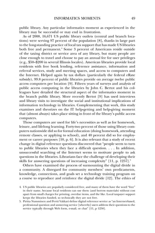 INFORMATICS MOMENTS 49 
public library. Any particular informatics moment as experienced in the 
library may be successful or may end in frustration. 
As of 2008, 16,671 US public library outlets (central and branch loca-tions) 
were serving 97 percent of the population [8], thanks in large part 
to the long-standing practice of local tax support that has made US libraries 
both free and permanent.4 Some 3 percent of Americans reside outside 
of the taxing district or service area of any library, but many people are 
close enough to travel and choose to pay an annual fee for user privileges 
(e.g., $50–$200 in several Illinois locales). American libraries provide local 
residents with free book lending, reference assistance, information and 
referral services, study and meeting spaces, and access to computers and 
the Internet. Helped again by tax dollars (particularly the federal eRate 
subsidy), 99.8 percent of public libraries provide on average twelve public 
access computers per location [9]. Fifteen years of surveys and analysis of 
public access computing in the libraries by John C. Bertot and his col-leagues 
have detailed the structural aspect of the informatics moment in 
the branch public library. More recently Bertot [9] has used interviews 
and library visits to investigate the social and institutional implications of 
information technology in libraries. Complementing that work, this study 
examines and theorizes on the IT help-getting and help-giving moment 
that (almost always) takes place sitting in front of the library’s public access 
computers. 
Those computers are used for life’s necessities as well as for homework, 
leisure, and lifelong learning. Forty-two percent of those using library com-puters 
nationwide did so for formal education (doing homework, attending 
remote classes, or applying to school), and 40 percent did so for employ-ment 
or career purposes [10, p. 6]. It is also relevant that a study of recent 
change in digital reference questions discovered that “people seem to turn 
to public libraries when they face a difficult question. . . . In addition, 
unsuccessful searching of the Internet seems to motivate people to ask 
questions in the libraries. Librarians face the challenge of developing their 
skills for answering questions of increasing complexity” [11, p. 1257].5 
Others have examined the process of surmounting the digital divide in 
a community. A disregard for community members’ own predicaments, 
knowledge, connections, and goals set a technology training program on 
a course to reproduce and reinforce the digital divide [12]. The ethics of 
4. US public libraries are popularly considered free, and many of them have the word “free” 
in their name, because local residents can use them (and borrow materials) without cost 
apart from small charges for printing, overdue items, and the like. Local taxpayer support 
keeps the libraries funded, so technically they are not free. 
5. Piritta Numminen and Pertti Vakkari define digital reference service as “an Internet-based, 
professional question and answering service [whereby] users address their questions to the 
service typically through Web form, e-mail, or chat” [11, p 1250]. 
 