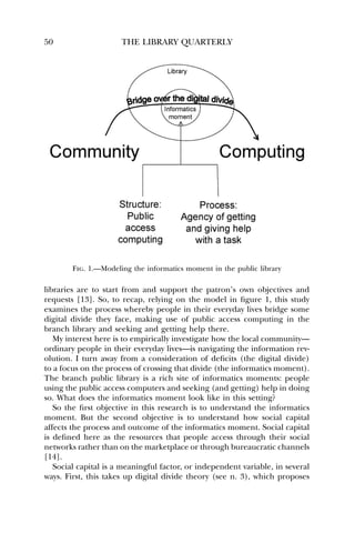 50 THE LIBRARY QUARTERLY 
Fig. 1.—Modeling the informatics moment in the public library 
libraries are to start from and support the patron’s own objectives and 
requests [13]. So, to recap, relying on the model in figure 1, this study 
examines the process whereby people in their everyday lives bridge some 
digital divide they face, making use of public access computing in the 
branch library and seeking and getting help there. 
My interest here is to empirically investigate how the local community— 
ordinary people in their everyday lives—is navigating the information rev-olution. 
I turn away from a consideration of deficits (the digital divide) 
to a focus on the process of crossing that divide (the informatics moment). 
The branch public library is a rich site of informatics moments: people 
using the public access computers and seeking (and getting) help in doing 
so. What does the informatics moment look like in this setting? 
So the first objective in this research is to understand the informatics 
moment. But the second objective is to understand how social capital 
affects the process and outcome of the informatics moment. Social capital 
is defined here as the resources that people access through their social 
networks rather than on the marketplace or through bureaucratic channels 
[14]. 
Social capital is a meaningful factor, or independent variable, in several 
ways. First, this takes up digital divide theory (see n. 3), which proposes 
 