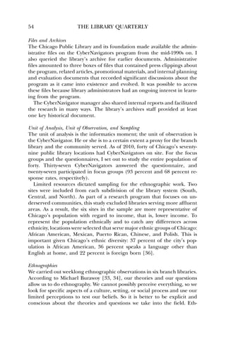 54 THE LIBRARY QUARTERLY 
Files and Archives 
The Chicago Public Library and its foundation made available the admin-istrative 
files on the CyberNavigators program from the mid-1990s on. I 
also queried the library’s archive for earlier documents. Administrative 
files amounted to three boxes of files that contained press clippings about 
the program, related articles, promotional materials, and internal planning 
and evaluation documents that recorded significant discussions about the 
program as it came into existence and evolved. It was possible to access 
these files because library administrators had an ongoing interest in learn-ing 
from the program. 
The CyberNavigator manager also shared internal reports and facilitated 
the research in many ways. The library’s archives staff provided at least 
one key historical document. 
Unit of Analysis, Unit of Observation, and Sampling 
The unit of analysis is the informatics moment; the unit of observation is 
the CyberNavigator. He or she is to a certain extent a proxy for the branch 
library and the community served. As of 2010, forty of Chicago’s seventy-nine 
public library locations had CyberNavigators on site. For the focus 
groups and the questionnaires, I set out to study the entire population of 
forty. Thirty-seven CyberNavigators answered the questionnaire, and 
twenty-seven participated in focus groups (93 percent and 68 percent re-sponse 
rates, respectively). 
Limited resources dictated sampling for the ethnographic work. Two 
sites were included from each subdivision of the library system (South, 
Central, and North). As part of a research program that focuses on un-derserved 
communities, this study excluded libraries serving more affluent 
areas. As a result, the six sites in the sample are more representative of 
Chicago’s population with regard to income, that is, lower income. To 
represent the population ethnically and to catch any differences across 
ethnicity, locations were selected that serve major ethnic groups of Chicago: 
African American, Mexican, Puerto Rican, Chinese, and Polish. This is 
important given Chicago’s ethnic diversity: 37 percent of the city’s pop-ulation 
is African American, 36 percent speaks a language other than 
English at home, and 22 percent is foreign born [36]. 
Ethnographies 
We carried out weeklong ethnographic observations in six branch libraries. 
According to Michael Burawoy [33, 34], our theories and our questions 
allow us to do ethnography. We cannot possibly perceive everything, so we 
look for specific aspects of a culture, setting, or social process and use our 
limited perceptions to test our beliefs. So it is better to be explicit and 
conscious about the theories and questions we take into the field. Eth- 
 