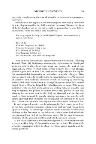 INFORMATICS MOMENTS 55 
nography complements other social scientific methods, such as surveys or 
interviews. 
To implement this approach, our ethnographies were highly structured 
by a set of questions that the field notes had to answer. To start, the focus 
of the fieldworkers was on the patron-staff (or patron-observer, see below) 
interactions. From the study’s field handbook: 
For every request for help, or [staff/CyberNavigator] interaction with a 
patron, note down: 
Time of day? 
What did the patron ask about? 
What was the patron trying to do? 
Who did they ask for help? 
What language did they use? 
Did they seem to know the CyberNavigator? 
Those of us on the study also practiced involved observation, following 
Kenneth Clark [35]. He directed a community organization and developed 
social scientific findings from that experience. Leading the work of that 
organization, trying to effect social service delivery and social change, 
yielded a great deal of data. The check on his subjectivity was his regular 
discussions—debriefings—with an uninvolved research colleague. Like-wise, 
we aimed not to be outside but to be impartial observers. We thought 
of ourselves, and explained ourselves to staff, as learning by shadowing, 
and we all shared a commitment to seeing Chicagoans across their various 
digital divides. All of us helped the CyberNavigator at times. This meant 
that if he or she was busy and a patron was seeking help, we provided that 
help or referred the patron to another library staff person. In this way, 
allowing for the short time in the field, we observed and also became 
insiders. Since demand frequently outstrips resources, this was the only 
ethical approach that respected the setting and the community: to assist 
with current practice while carrying out research to serve future practice. 
In total, six people carried out the ethnography. Each person spent three 
to five days in a library location, jotting notes each day and typing them 
up each evening. To encourage reflection and to stimulate serendipitous 
findings in this first stage of the fieldwork, a day’s notes had to include 
one paragraph on each of the following topics: (1) the most interesting 
moment, (2) the greatest problem, and (3) the greatest solution. 
At the heart of the notes were the descriptions of 157 interactions with 
a patron seeking help. We handcoded these interactions. The three daily 
reflective paragraphs helped to shape the focus group agenda and the 
survey questions. 
 