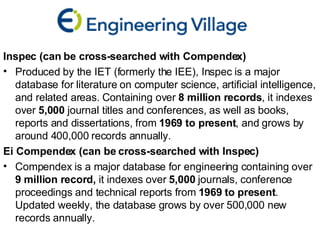 Inspec (can be cross-searched with Compendex)  Produced by the IET (formerly the IEE), Inspec is a major database for literature on computer science, artificial intelligence, and related areas. Containing over  8 million records , it indexes over  5,000  journal titles and conferences, as well as books, reports and dissertations, from  1969 to present , and grows by around 400,000 records annually. Ei Compendex (can be cross-searched with Inspec) Compendex is a major database for engineering containing over  9 million record,  it indexes over  5,000  journals, conference proceedings and technical reports from  1969 to present .  Updated weekly, the database grows by over 500,000 new records annually. 