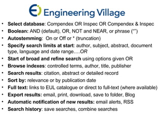 Select database : Compendex OR Inspec OR Compendex & Inspec Boolean:  AND (default), OR, NOT and NEAR, or phrase (“”)  Autostemming :  On or Off or * (truncation) Specify search limits at start : author, subject, abstract, document type, language and date range…. OR Start of broad and refine search  using options given OR Browse indexes : controlled terms, author, title, publisher  Search results : citation, abstract or detailed record  Sort by:  relevance or by publication date Full text:  links to EUL catalogue or direct to full-text (where available) Export results:  email, print, download, save to folder, Blog Automatic notification of new results:  email alerts, RSS Search history : save searches, combine searches 