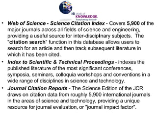 Web of Science - Science Citation Index  - Covers  5,900  of the major journals across all fields of science and engineering, providing a useful source for inter-disciplinary subjects.  The " citation search " function in this database allows users to search for an article and then track subsequent literature in which it has been cited. Index to Scientific & Technical Proceedings  - indexes the published literature of the most significant conferences, symposia, seminars, colloquia workshops and conventions in a wide range of disciplines in science and technology. Journal Citation Reports  - The Science Edition of the JCR draws on citation data from roughly 5,900 international journals in the areas of science and technology, providing a unique resource for journal evaluation, or "journal impact factor". 