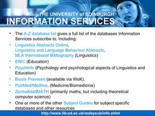 The  A-Z database list  gives a full list of the databases Information Services subscribe to, including: Linguistics Abstracts Online ,  Linguistics and Language Behaviour Abstracts ,  MLA International Bibliography  (Linguistics) ERIC  (Education) PsychInfo  (Psychology and psychological aspects of Linguistics and Education) Biosis Previews  (available via WoK), PubMed/Medline , (Medicine/Biomedicine) ZentralblattMATH  (primarily maths, but including theoretical computer science) One or more of the other  Subject Guides  for subject specific databases and other resources 