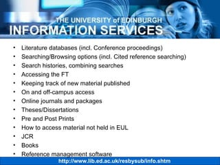 Literature databases (incl. Conference proceedings) Searching/Browsing options (incl. Cited reference searching) Search histories, combining searches Accessing the FT Keeping track of new material published  On and off-campus access Online journals and packages Theses/Dissertations Pre and Post Prints How to access material not held in EUL JCR Books Reference management software 