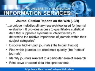 Journal Citation Reports on the Web (JCR) “… a unique multidisciplinary research tool used for journal evaluation. It provides access to quantifiable statistical data that supplies a systematic, objective way to determine the relative importance of journals within their subject categories” Discover high-impact journals (The Impact Factor) Find which journals are cited most quickly (the "hottest" journals)  Identify journals relevant to a particular area of research  Print, save or export data into spreadsheets 