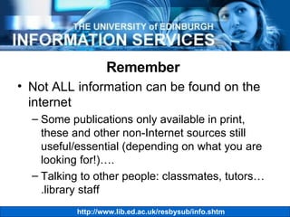 Remember  Not ALL information can be found on the internet Some publications only available in print, these and other non-Internet sources still useful/essential (depending on what you are looking for!)…. Talking to other people: classmates, tutors….library staff 