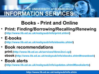 Books - Print and Online Print: Finding/Borrowing/Recalling/Renewing ( http://www.lib.ed.ac.uk/resbysub/info/print.shtml ) E-books ( http://www.lib.ed.ac.uk/resbysub/info/ebooks.shtml ) Book recommendations print  ( http://www.lib.ed.ac.uk/services/librec2sci.cgi ) ebook  ( http://www.lib.ed.ac.uk/resbysub/info/ebooks.shtml#newebook ) Book alerts ( http://www.lib.ed.ac.uk/resbysub/info/updates.shtml#bookalerts ) 