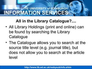 All in the Library Catalogue?.... All Library Holdings (print and online) can be found by searching the Library Catalogue The Catalogue allows you to search at the source title level (e.g. journal title), but does not allow you to search at the article level 