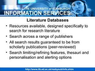 Literature Databases Resources available, designed specifically to search for research literature Search across a range of publishers All search results guaranteed to be from scholarly publications (peer-reviewed) Search limiting/refining features, thesauri and personalisation and alerting options 