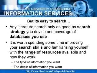 But its easy to search… Any literature search only as good as  search strategy  you devise and coverage of  database/s you use It is worth spending some time improving your  search skills  and familiarising yourself with the  range of resources  available and how they work The type of information you want The depth of information you want 