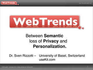 WebTrends                                                                    Sven.Rizzotti@useKit.com




                         WebTrends
                                                      Between Semantic
                                                       loss of Privacy and
                                                         Personalization.

                Dr. Sven Rizzotti – ! University of Basel, Switzerland
                !                     useKit.com

© 2010 useKit • Informatics 2010, Freiburg, Germany, 26 - 28 July 2010                      1
 