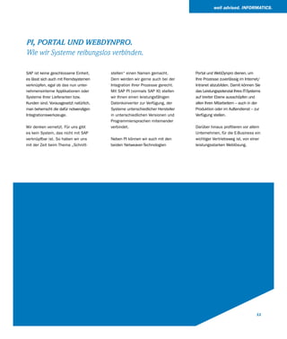 well advised. INFORMATICS.




PI, PORTAL UND WEBDYNPRO.
Wie wir Systeme reibungslos verbinden.

SAP ist keine geschlossene Einheit,     stellen“ einen Namen gemacht.          Portal und WebDynpro dienen, um
es lässt sich auch mit Fremdsystemen    Dem werden wir gerne auch bei der      Ihre Prozesse zuverlässig im Internet/
verknüpfen, egal ob das nun unter-      Integration Ihrer Prozesse gerecht.    Intranet abzubilden. Damit können Sie
nehmensinterne Applikationen oder       Mit SAP PI (vormals SAP XI) stellen    das Leistungspotenzial Ihres IT-Systems
Systeme Ihrer Lieferanten bzw.          wir Ihnen einen leistungsfähigen       auf breiter Ebene ausschöpfen und
Kunden sind. Vorausgesetzt natürlich,   Datenkonverter zur Verfügung, der      allen Ihren Mitarbeitern – auch in der
man beherrscht die dafür notwendigen    Systeme unterschiedlicher Hersteller   Produktion oder im Außendienst – zur
Integrationswerkzeuge.                  in unterschiedlichen Versionen und     Verfügung stellen.
                                        Programmiersprachen miteinander
Wir denken vernetzt. Für uns gibt       verbindet.                             Darüber hinaus profitieren vor allem
es kein System, das nicht mit SAP                                              Unternehmen, für die E-Business ein
verknüpfbar ist. So haben wir uns       Neben PI können wir auch mit den       wichtiger Vertriebsweg ist, von einer
mit der Zeit beim Thema „Schnitt-       beiden Netweaver-Technologien          leistungsstarken Weblösung.




                                                                                                                   11
 