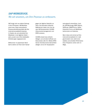SAP-WERKZEUGE.
Wo wir ansetzen, um Ihre Prozesse zu verbessern.

SAP bringt nicht von alleine Ordnung      gegen die tägliche Datenflut zur     wirkungsvoll unterstützen. Auch
in Ihre IT-Prozesse. SAP-Workflow         Seite: Als besonders effiziente      die SAP-Werkzeuge ABAP Objects,
schon eher. Diese automatische            Maßnahmen haben sich hier die        SAPScript, SMARTForms, Adobe
Prozessunterstützung bildet alle Ihre     zwei SAP-Komponenten CA-DMS          Interactive Forms und WebDynpro
Unternehmensabläufe lückenlos             (Dokumentenmanagement) und           beherrschen wir lückenlos.
im System ab und unterstützt Ihre         KPRO erwiesen.
Mitarbeiter in der täglichen Arbeit –                                          Wenn diese erst einmal auf Ihre
wenn, ja wenn sie an Ihre individuellen   CA-DMS erlaubt das einfache          Unternehmensabläufe hin maß-
Anforderungen angepasst wird.             Ablegen und schnelle Auffinden von   geschneidert sind, steht einer
                                          Dokumenten aller Art. Mittels KPRO   stabilen und schnellen Performance
Willkommen im papierlosen Büro!           können Sie Dokumente übersichtlich   Ihres IT-Systems nichts mehr im
Gerne stehen wir Ihnen beim Kampf         ablegen und so Ihr Hauptsystem       Wege.




                                                                                                               12
 