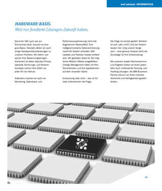 well advised. INFORMATICS.




HARDWARE-BASIS.
Weil nur fundierte Lösungen Zukunft haben.

Damit Ihr SAP auch wie am                Performanceoptimierung nicht halt.       Die Frage ist schnell geklärt: Rentiert
Schnürchen läuft, braucht es eine        Angenehmer Nebeneffekt: Eine             es sich oder nicht? Und die Antwort
gute Basis. Deshalb zählen wir auch      maßgeschneiderte Datenarchivierung       lassen Sie ruhig unsere Sorge
einige Hardware-Dienstleistungen zu      macht Ihr System schneller. SAP-         sein – eine genaue Analyse dient als
unserem Portfolio: Wir liefern und       Updates und -Patches müssen einfach      Grundlage für Ihre Entscheidung.
warten Ihre Systemumgebungen.            sein. Wir gestalten diese für Sie mög-
Sicherheit ist dabei oberstes Prinzip,   lichst effizient: Mittels ausgefeiltem   Mit unserem dualen Rechenzentrum
spezielle Sicherungs- und Restore-       Change Management halten wir Ihre        Linz-Tragwein bieten wir Ihnen jeden-
konzepte sichern Ihre Daten vor          Serverstruktur und Ihre Applikationen    falls auch umfassende Housing- und
jeder Art von Verlust.                   auf dem neuesten Stand.                  Hosting-Lösungen. Als IBM Business
                                                                                  Partner können wir Ihnen höchste
Außerdem machen wir auch vor             Outsourcing oder nicht – das ist für     Sicherheit und Verfügbarkeit gewähr-
Monitoring, Datenbank- und               viele Unternehmen die Frage.             leisten.




                                                                                                                      13
 