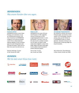 REFERENZEN.
Was unsere Kunden über uns sagen.




Auf die ist Verlass                       Arbeit vor Ort                           Zuverlässiger Ansprechpartner
INFORMATICS betreut unsere Sales-         INFORMATICS hat unsere eProcure-         Der HR-Bereich erfordert permanente
Prozesse und unterstützt uns bei          ment-Prozesse im SAP umgesetzt,          IT-Anpassungen, da braucht es einen
der SAP-Basisadministration. Mit          inklusive Einbettung von Rech-           stabilen und zuverlässigen Ansprech-
ihrem Know-how hat INFORMATICS            nungseingangsdokumenten in unser         partner, einen, auf den Verlass ist.
erfolgreich die Kundenschnittstelle       Archivsystem. Sie waren immer vor        In INFORMATICS haben wir diesen
und ein Tool zur Stammdatenver-           Ort, was wir sehr zu schätzen wussten.   gefunden. Teamwork, Vertrauen und
waltung umgesetzt. Auf die ist Verlass,   Und sie haben auch gleich einige         professionelle Umsetzung prägen die
egal ob es jetzt Freitag Abend oder       andere kleine Aufgaben im Haus miter-    Zusammenarbeit.
Sonntag Vormittag ist. Wenn Not am        ledigt. Aufgrund der guten Erfahrungen
Mann war, waren sie sofort bei uns.       ist eine weitere Zusammenarbeit in
                                          anderen Bereichen geplant.

Manfred Stöttinger, IT-Leiter             Gernot Eder, IT-Leiter                   Bernd Meisnitzer, Geschäftsleiter
3e AG, Kunde seit 1999                    ewe, Kunde seit 2008                     s.Oliver Austria, Kunde seit 2008


KUNDEN.
Wer bis dato unser Know-how nutzt.




                                                                                                                       14
 