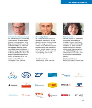 well advised. INFORMATICS.




Professionell und kundenorientiert        Eine wichtige Stütze                     Retter in der Not
Uns verbindet eine gute und nachhaltige   Wir schätzen die professionelle Um-      Seit 1999 betreut uns INFORMATICS
Zusammenarbeit. Sie gehen sehr pro-       setzung und Unterstützung bei SAP-       nun mit hoher Verfügbarkeit bei
fessionell und kundenorientiert an die    Basisadministration und -Archivierung.   Fertigungs-, Vertriebs- und Einkaufs-
Dinge heran und schaffen es, kaufmän-     Die ersten Erfolge sind bereits          prozessen und hat sich in dieser Zeit
nische Notwendigkeit mit technischer      sichtbar, unsere Performance konnte      einige Male als „Retter in der Not“
Machbarkeit zu verknüpfen. Meilen-        gesteigert werden. INFORMATICS ist       erwiesen. Gemeinsam haben wir
steine: Die eProcurement-Einbettung in    hier eine wichtige Stütze und wird es    einige kritische Situationen gemeis-
die Instandhaltung, einige Anpassungen    auch in Zukunft sein: Wir setzen auf     tert – INFORMATICS genießt unser
im Workflow des Enterprise Buyers und     eine langfristige Partnerschaft.         vollstes Vertrauen, sie sind so etwas
Know-how Transfer für unser Team im                                                wie ein freundschaftlicher Partner
Bereich CAD-Anbindung an SAP ERP   .                                               geworden.

Rudolf Schiller, SAP-Leiter               Oliver Ortner, IT-Leiter                 Sylvia Pawlik, SAP-Leiterin
Lenzing AG, Kunde seit 2008               TIGER Coatings, Kunde seit 2008          Berndorf Band GmbH, Kunde seit 1999




                                                                                                                      15
 