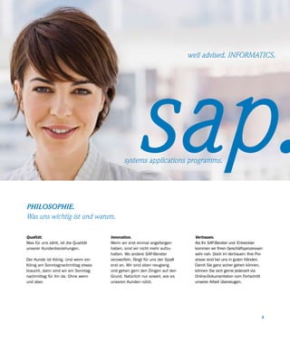 well advised. INFORMATICS.




                                                  sap.
                                            systems applications programms.




PHILOSOPHIE.
Was uns wichtig ist und warum.

Qualität.                             Innovation.                             Vertrauen.
Was für uns zählt, ist die Qualität   Wenn wir erst einmal angefangen         Als Ihr SAP-Berater und -Entwickler
unserer Kundenbeziehungen.            haben, sind wir nicht mehr aufzu-       kommen wir Ihren Geschäftsprozessen
                                      halten. Wo andere SAP-Berater           sehr nah. Doch im Vertrauen: Ihre Pro-
Der Kunde ist König. Und wenn ein     verzweifeln, fängt für uns der Spaß     zesse sind bei uns in guten Händen.
König am Sonntagnachmittag etwas      erst an. Wir sind eben neugierig        Damit Sie ganz sicher gehen können,
braucht, dann sind wir am Sonntag-    und gehen gern den Dingen auf den       können Sie sich gerne jederzeit via
nachmittag für ihn da. Ohne wenn      Grund. Natürlich nur soweit, wie es     Online-Dokumentation vom Fortschritt
und aber.                             unseren Kunden nützt.                   unserer Arbeit überzeugen.




                                                                                                                   3
 