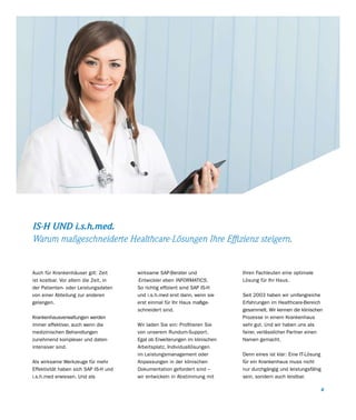 IS-H UND i.s.h.med.
Warum maßgeschneiderte Healthcare-Lösungen Ihre Effizienz steigern.


Auch für Krankenhäuser gilt: Zeit      wirksame SAP-Berater und              Ihren Fachleuten eine optimale
ist kostbar. Vor allem die Zeit, in    -Entwickler eben INFORMATICS.         Lösung für Ihr Haus.
der Patienten- oder Leistungsdaten     So richtig effizient sind SAP IS-H
von einer Abteilung zur anderen        und i.s.h.med erst dann, wenn sie     Seit 2003 haben wir umfangreiche
gelangen.                              erst einmal für Ihr Haus maßge-       Erfahrungen im Healthcare-Bereich
                                       schneidert sind.                      gesammelt. Wir kennen die klinischen
Krankenhausverwaltungen werden                                               Prozesse in einem Krankenhaus
immer effektiver, auch wenn die        Wir laden Sie ein: Profitieren Sie    sehr gut. Und wir haben uns als
medizinischen Behandlungen             von unserem Rundum-Support.           fairer, verlässlicher Partner einen
zunehmend komplexer und daten-         Egal ob Erweiterungen im klinischen   Namen gemacht.
intensiver sind.                       Arbeitsplatz, Individuallösungen
                                       im Leistungsmanagement oder           Denn eines ist klar: Eine IT-Lösung
Als wirksame Werkzeuge für mehr        Anpassungen in der klinischen         für ein Krankenhaus muss nicht
Effektivität haben sich SAP IS-H und   Dokumentation gefordert sind –        nur durchgängig und leistungsfähig
i.s.h.med erwiesen. Und als            wir entwickeln in Abstimmung mit      sein, sondern auch leistbar.

                                                                                                                6
 
