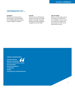 well advised. INFORMATICS.




INFORMATICS IST ...

kompetent.                             innovativ.                         nahe am Kunden.
Wir kennen die klinischen Kern-        Wir sind nicht nur SAP-Standard-   Wenn es um Ihre IT geht, sind wir
prozesse genau. Seit 2003 haben        Experten. Wir haben auch selbst    sehr flexibel. Ein Krankenhaus
wir im Healthcare-Bereich zahlreiche   kreative IT-Lösungen entwickelt:   muss schließlich rund um die Uhr
Projekte erfolgreich umgesetzt.        Wunddokumentation, Belegungs-      für die Patienten verfügbar sein.
                                       management und IS-H Editor.        Also scheuen Sie nicht, uns am
                                                                          Wochenende anzurufen.




                      “
UNSERE SCHWERPUNKTE

patientenorganizer
klinischer arbeitsplatz
klinische dokumentation (pmds)
formularausgabe
leistungsmanagement
schnittstellen
statistik
entwicklung für individuallösungen




                                                                                                              7
 