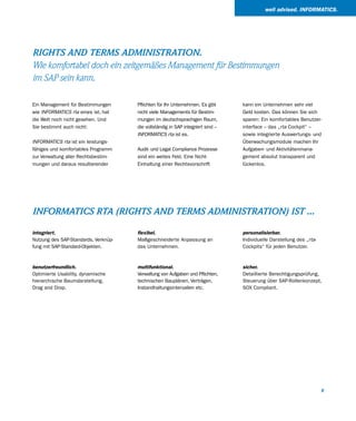 well advised. INFORMATICS.




RIGHTS AND TERMS ADMINISTRATION.
Wie komfortabel doch ein zeitgemäßes Management für Bestimmungen
im SAP sein kann.

Ein Management für Bestimmungen       Pflichten für Ihr Unternehmen. Es gibt     kann ein Unternehmen sehr viel
wie INFORMATICS rta eines ist, hat    nicht viele Managements für Bestim-        Geld kosten. Das können Sie sich
die Welt noch nicht gesehen. Und      mungen im deutschsprachigen Raum,          sparen: Ein komfortables Benutzer-
Sie bestimmt auch nicht:              die vollständig in SAP integriert sind –   interface – das „rta Cockpit“ –
                                      INFORMATICS rta ist es.                    sowie integrierte Auswertungs- und
INFORMATICS rta ist ein leistungs-                                               Überwachungsmodule machen Ihr
fähiges und komfortables Programm     Audit- und Legal Compliance Prozesse       Aufgaben- und Aktivitätenmana-
zur Verwaltung aller Rechtsbestim-    sind ein weites Feld. Eine Nicht-          gement absolut transparent und
mungen und daraus resultierender      Einhaltung einer Rechtsvorschrift          lückenlos.




INFORMATICS RTA (RIGHTS AND TERMS ADMINISTRATION) IST ...

integriert.                           flexibel.                                  personalisierbar.
Nutzung des SAP-Standards, Verknüp-   Maßgeschneiderte Anpassung an              Individuelle Darstellung des „rta-
fung mit SAP-Standard-Objekten.       das Unternehmen.                           Cockpits“ für jeden Benutzer.



benutzerfreundlich.                   multifunktional.                           sicher.
Optimierte Usability, dynamische      Verwaltung von Aufgaben und Pflichten,     Detaillierte Berechtigungsprüfung,
hierarchische Baumdarstellung,        technischen Bauplänen, Verträgen,          Steuerung über SAP-Rollenkonzept,
Drag and Drop.                        Instandhaltungsintervallen etc.            SOX Compliant.




                                                                                                                      9
 
