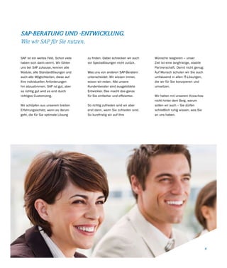 SAP-BERATUNG UND -ENTWICKLUNG.
Wie wir SAP für Sie nutzen.

SAP ist ein weites Feld. Schon viele   zu finden. Dabei schrecken wir auch   Wünsche reagieren – unser
haben sich darin verirrt. Wir fühlen   vor Speziallösungen nicht zurück.     Ziel ist eine langfristige, stabile
uns bei SAP zuhause, kennen alle                                             Partnerschaft. Damit nicht genug:
Module, alle Standardlösungen und      Was uns von anderen SAP-Beratern      Auf Wunsch schulen wir Sie auch
auch alle Möglichkeiten, diese auf     unterscheidet: Wir wissen immer,      umfassend in allen IT-Lösungen,
Ihre individuellen Anforderungen       wovon wir reden. Alle unsere          die wir für Sie konzipieren und
hin abzustimmen. SAP ist gut, aber     Kundenberater sind ausgebildete       umsetzen.
so richtig gut wird es erst durch      Entwickler. Das macht das ganze
richtiges Customizing.                 für Sie einfacher und effizienter.    Wir halten mit unserem Know-how
                                                                             nicht hinter dem Berg, warum
Wir schöpfen aus unserem breiten       So richtig zufrieden sind wir aber    sollen wir auch – Sie dürfen
Erfahrungsschatz, wenn es darum        erst dann, wenn Sie zufrieden sind.   schließlich ruhig wissen, was Sie
geht, die für Sie optimale Lösung      So kurzfristig wir auf Ihre           an uns haben.




                                                                                                                   4
 
