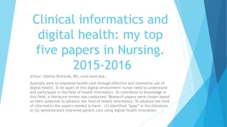 Clinical informatics and
digital health: my top
five papers in Nursing.
2015-2016
Arthur: Odette Richards, RN, rural Australia.
Australia aims to improved health care through effective and innovative use of
digital health. To be apart of this digital environment nurses need to understand
and participate in the field of health informatics. To contribute to knowledge in
this field, a literature review was conducted. Research papers were chosen based
on their potential to advance the field of health informatics. To advance the field
of informatics the papers needed to have: (1) identified “gaps” in the literature
or (2) demonstrated improved patient care using digital health innovation.
 