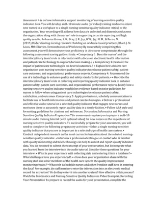 Assessment 4 is on how informatics support monitoring of nursing-sensitive quality
indicator data. You will develop an 8–10 minute audio (or video) training module to orient
new nurses in a workplace to a single nursing-sensitive quality indicator critical to the
organization. Your recording will address how data are collected and disseminated across
the organization along with the nurses’ role in supporting accurate reporting and high
quality results. Reference Grove, S. K., Gray, J. R., Jay, G.W., Jay, H. M., & Burns, N.
(2015).Understanding nursing research: Building an evidence-based practice (6th ed.). St.
Louis, MO: Elsevier. Demonstration of Proficiency By successfully completing this
assessment, you will demonstrate your proficiency in the course competencies through the
following assessment scoring guide criteria: • Competency 1: Describe nurses’ and the
interdisciplinary team’s role in informatics with a focus on electronic health information
and patient care technology to support decision making. • • Competency 3: Evaluate the
impact of patient care technologies on desired outcomes. • • Explain how a health care
organization uses nursing-sensitive quality indicators to enhance patient safety, patient
care outcomes, and organizational performance reports. Competency 4: Recommend the
use of a technology to enhance quality and safety standards for patients. • • Describe the
interdisciplinary team’s role in collecting and reporting quality indicator data to enhance
patient safety, patient care outcomes, and organizational performance reports. Justify how a
nursing-sensitive quality indicator establishes evidence-based practice guidelines for
nurses to follow when using patient care technologies to enhance patient safety,
satisfaction, and outcomes. Competency 5: Apply professional, scholarly communication to
facilitate use of health information and patient care technologies. • Deliver a professional
and effective audio tutorial on a selected quality indicator that engages new nurses and
motivates them to accurately report quality data in a timely fashion. • Follow APA style and
formatting guidelines for citations and references. Discussion: Informatics and Nursing
Sensitive Quality IndicatorPreparation This assessment requires you to prepare an 8–10
minute audio training tutorial (with optional video) for new nurses on the importance of
nursing-sensitive quality indicators. To successfully prepare for your assessment, you will
need to complete the following preparatory activities: • Select a single nursing-sensitive
quality indicator that you see as important to a selected type of health care system. •
Conduct independent research on the most current information about the selected nursing-
sensitive quality indicator. • Interview a professional colleague or contact who is familiar
with quality monitoring and how technology can help to collect and report quality indicator
data. You do not need to submit the transcript of your conversation, but do integrate what
you learned from the interview into the audio tutorial. Consider these questions for your
interview: • What is your experience with collecting data and entering it into a database? •
What challenges have you experienced? • • How does your organization share with the
nursing staff and other members of the health care system the quality improvement
monitoring results? • What role do bedside nurses and other frontline staff have in entering
the data? For example, do staff members enter the information into an electronic medical
record for extraction? Or do they enter it into another system? How effective is this process?
Watch the Informatics and Nursing-Sensitive Quality Indicators Video Examplar. Recording
Your Presentation To prepare to record the audio for your presentation, complete the
 