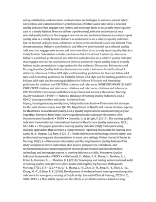 safety, satisfaction, and outcomes. and outcomes. technologies to enhance patient safety,
satisfaction, and outcomes.Deliver a professional, effective audio tutorial on a selected
quality indicator that engages new nurses and motivates them to accurately report quality
data in a timely fashion. Does not deliver a professional, effective audio tutorial on a
selected quality indicator that engages new nurses and motivates them to accurately report
quality data in a timely fashion. Delivers an audio tutorial on a selected quality indicator,
but the tutorial lacks purpose, coherence, or focus or has technical issues that distract from
the presentation. Delivers a professional and effective audio tutorial on a selected quality
indicator that engages new nurses and motivates them to accurately report quality data in a
timely fashion. Submission includes a reference list with at least 3 scholarly references.
Delivers a polished, professional, and effective audio tutorial on a selected quality indicator
that engages new nurses and motivates them to accurately report quality data in a timely
fashion. Audio presentation is appropriate for the audience. Discussion: Informatics and
Nursing Sensitive Quality IndicatorSubmission includes a reference list with at least 3
scholarly references. Follow APA style and formatting guidelines for Does not follow APA
style and formatting guidelines for Partially follows APA style and formatting guidelines for
Follows APA style and formatting guidelines for Follows APA style and formatting
guidelines for citations and CRITERIA citations and references. NONPERFORMAN CE BASIC
PROFICIENT citations and references. citations and references. citations and references.
DISTINGUISHE D references with flawless precision and accuracy. Resources: Nursing
Quality Databases • PRINT • • National Database of Nursing Quality Indicators. (n.d.).
NDNQI nursing-sensitive indicators. Retrieved from
https://nursingandndnqi.weebly.com/ndnqi-indicators.html • • Please note the acronym
for the Joint Commission is now TJC. U.S. Department of Health and Human Services, Agency
for Healthcare Research and Quality. (n.d.). Quality improvement and monitoring at your
fingertips. Retrieved from https://www.qualityindicators.ahrq.gov Resources: ANA
Documentation Standards • PRINT • • Connolly, D., & Wright, F. (2017). The nursing quality
indicator framework tool. International Journal of Health Care Quality Assurance, 30(7),
603–616. • • This paper presents a nursing quality indicator (NQI) framework using
multiple approaches that provides a comprehensive reporting mechanism for nursing care.
Lavin, M. A., Harper, E, & Barr, N (2015). Health information technology, patient safety, and
professional nursing care documentation in acute care settings. Online Journal of Issues in
Nursing, 20(2), 6. • Discussion: Informatics and Nursing Sensitive Quality IndicatorThis
study attempts to better understand staff nurses’ perspectives, reflections, and
recommendations for improving patient record documentation and documentation
technology and encourages nurses to develop informatics skills. Resources: Quality
Indicator Frameworks • PRINT • • MacDonald, V., Maher, A. B., Mainz, H., Meehan, A. J.,
Brent, L., Hommel, A., . . . Sheehan, K. J. (2018). Developing and testing an international audit
of nursing quality indicators for older adults with fragility hip fracture. Orthopaedic
Nursing, 37(2), 115– 121. • • Ju, Q. -Y., Huang, L. -H., Zhao, X. -H., Xing, M. -Y., Shao, L. -W.,
Zhang, M. -Y., & Shao, R. Y. (2018). Development of evidence‐based nursing‐sensitive quality
indicators for emergency nursing: A Delphi study. Journal of Clinical Nursing, 27(15–16),
3008–3019. • • This article reports on the efforts to establish evidence-based nursing‐
 