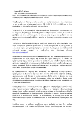 2
• Συγγραφή αλγορίθμων
• Είδη και τεχνικές προγραμματισμού
β) Στο δεύτερο μέρος γίνεται επισκόπηση δύο βασικών τομέων της Εφαρμοσμένης Επιστήμης
των Υπολογιστών (Πληροφοριακά Συστήματα και Δίκτυα).
Ο σχεδιασμός και η υλοποίηση της διδασκαλίας από τον/την εκπαιδευτικό είναι απαραίτητο
να έχει ως αφετηρία το Πρόγραμμα Σπουδών (ΠΣ) (Φ.Ε.Κ. Β΄ 934/14.04.2014). και να είναι
σύμφωνη με τη διδακτική μεθοδολογία που προτείνεται.
Σύμφωνα με το ΠΣ, η διδακτική του μαθήματος βασίζεται στον κοινωνικό εποικοδομισμό και
τις σύγχρονες θεωρήσεις για την «επεξεργασία των πληροφοριών». Συνεπώς, η διδασκαλία
χρειάζεται να είναι μαθητοκεντρική, να εστιάζει στις ανάγκες των μαθητών και να
πραγματοποιείται κυρίως μέσω φύλλων εργασίας με δραστηριότητες που ενδιαφέρουν τους
μαθητές.
Συστήνεται η προετοιμασία κατάλληλων διδακτικών σεναρίων τα οποία αποτελούν έναν
σαφή και πρακτικό τρόπο να εξειδικευτούν οι γενικές αρχές του ΠΣ και να οργανωθεί η
διδασκαλία κυρίως με δραστηριότητες των μαθητών. Αξιολογημένα και υποδειγματικά
διδακτικά σενάρια μπορούν να αναζητηθούν στην πλατφόρμα Αίσωπος
http://aesop.iep.edu.gr/.
Προτείνεται να χρησιμοποιούνται αυθεντικά παραδείγματα από τον πραγματικό κόσμο ή/και
παραδείγματα που εμπλουτίζουν τις γνώσεις που έχουν αποκομίσει οι μαθητές σε
προηγούμενες τάξεις. Επίσης, χρειάζεται να ακολουθούνται εκπαιδευτικές τεχνικές που
εμπλέκουν τους μαθητές στην εκπαιδευτική διαδικασία (ενεργητικές εκπαιδευτικές τεχνικές),
όπως ο καταιγισμός ιδεών, η διερευνητική προσέγγιση, η αυτενέργεια, η ομαδοσυνεργατική
προσέγγιση, το μαύρο κουτί, η διαχείριση λάθους κ.α.
Οι προαναφερόμενες τεχνικές δεν αποκλείουν την εφαρμογή συμπεριφοριστικών
προσεγγίσεων και διδακτικών τεχνικών, όπου κρίνεται απαραίτητο (εισήγηση, επίδειξη,
ερωταπαντήσεις κ.λπ). Ωστόσο, σε καμία περίπτωση δε θα πρέπει να ζητείται από τους
μαθητές να αποστηθίσουν τεχνικές λεπτομέρειες, καθώς και ιστορικές ή άλλου τύπου
πληροφορίες που παρουσιάζονται στο σχολικό εγχειρίδιο, αλλά η κατανόηση των εννοιών και
η εφαρμογή στο εργαστήριο.
Κατά τη διάρκεια της διδασκαλίας προτείνεται η φθίνουσα καθοδήγηση των μαθητών, όπου
μέσω της εμψύχωσης και της διευκόλυνσης οικοδομούν τις γνώσεις τους. Στις περιπτώσεις
εφαρμογής της ομαδοσυνεργατικής προσέγγισης είναι χρήσιμο να αξιοποιούνται κατάλληλα
οι μαθητές ή να εφαρμόζεται διαφοροποιημένη διδασκαλία. Οι μαθητές είναι σημαντικό να
στηρίζονται σε προηγούμενες γνώσεις, να συνεργάζονται, να συμμετέχουν ενεργά, να
ανακαλύπτουν τη νέα γνώση και να παρουσιάζουν τα αποτελέσματα της εργασίας τους στη
τάξη.
Επιπλέον, επειδή το μάθημα απευθύνεται στους μαθητές και των δύο ομάδων
προσανατολισμού της Β΄ Λυκείου και διδάσκεται τόσο στα ημερήσια όσο και στα εσπερινά,
 