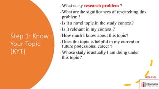Step 1: Know
Your Topic
(KYT)
• What is my research problem ?
• What are the significances of researching this
problem ?
• Is it a novel topic in the study context?
• Is it relevant in my context ?
• How much I know about this topic?
• Does this topic is helpful in my current or
future professional career ?
• Whose study is actually I am doing under
this topic ?
MID-RMS
 