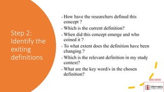 Step 2:
Identify the
exiting
definitions
• How have the researchers defined this
concept ?
• Which is the current definition?
• When did this concept emerge and who
coined it ?
• To what extent does the definition have been
changing ?
• Which is the relevant definition in my study
context?
• What are the key word/s in the chosen
definition?
MID-RMS
 