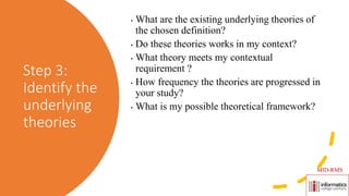 Step 3:
Identify the
underlying
theories
• What are the existing underlying theories of
the chosen definition?
• Do these theories works in my context?
• What theory meets my contextual
requirement ?
• How frequency the theories are progressed in
your study?
• What is my possible theoretical framework?
MID-RMS
 