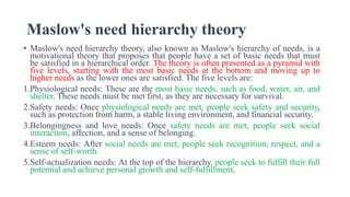 Maslow's need hierarchy theory
• Maslow's need hierarchy theory, also known as Maslow's hierarchy of needs, is a
motivational theory that proposes that people have a set of basic needs that must
be satisfied in a hierarchical order. The theory is often presented as a pyramid with
five levels, starting with the most basic needs at the bottom and moving up to
higher needs as the lower ones are satisfied. The five levels are:
1.Physiological needs: These are the most basic needs, such as food, water, air, and
shelter. These needs must be met first, as they are necessary for survival.
2.Safety needs: Once physiological needs are met, people seek safety and security,
such as protection from harm, a stable living environment, and financial security.
3.Belongingness and love needs: Once safety needs are met, people seek social
interaction, affection, and a sense of belonging.
4.Esteem needs: After social needs are met, people seek recognition, respect, and a
sense of self-worth.
5.Self-actualization needs: At the top of the hierarchy, people seek to fulfill their full
potential and achieve personal growth and self-fulfillment.
 