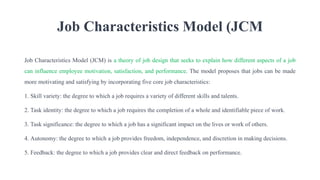 Job Characteristics Model (JCM
Job Characteristics Model (JCM) is a theory of job design that seeks to explain how different aspects of a job
can influence employee motivation, satisfaction, and performance. The model proposes that jobs can be made
more motivating and satisfying by incorporating five core job characteristics:
1. Skill variety: the degree to which a job requires a variety of different skills and talents.
2. Task identity: the degree to which a job requires the completion of a whole and identifiable piece of work.
3. Task significance: the degree to which a job has a significant impact on the lives or work of others.
4. Autonomy: the degree to which a job provides freedom, independence, and discretion in making decisions.
5. Feedback: the degree to which a job provides clear and direct feedback on performance.
 