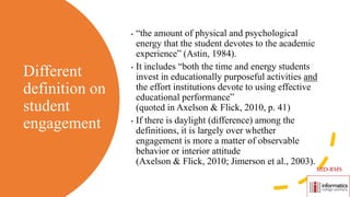 Different
definition on
student
engagement
• “the amount of physical and psychological
energy that the student devotes to the academic
experience” (Astin, 1984).
• It includes “both the time and energy students
invest in educationally purposeful activities and
the effort institutions devote to using effective
educational performance”
(quoted in Axelson & Flick, 2010, p. 41)
• If there is daylight (difference) among the
definitions, it is largely over whether
engagement is more a matter of observable
behavior or interior attitude
(Axelson & Flick, 2010; Jimerson et al., 2003).
MID-RMS
 