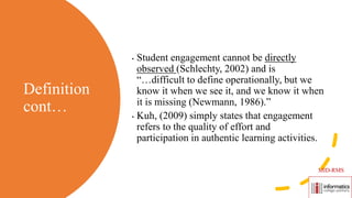 Definition
cont…
• Student engagement cannot be directly
observed (Schlechty, 2002) and is
“…difficult to define operationally, but we
know it when we see it, and we know it when
it is missing (Newmann, 1986).”
• Kuh, (2009) simply states that engagement
refers to the quality of effort and
participation in authentic learning activities.
MID-RMS
 