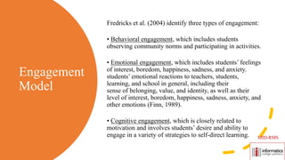 Engagement
Model
Fredricks et al. (2004) identify three types of engagement:
• Behavioral engagement, which includes students
observing community norms and participating in activities.
• Emotional engagement, which includes students’ feelings
of interest, boredom, happiness, sadness, and anxiety.
students’ emotional reactions to teachers, students,
learning, and school in general, including their
sense of belonging, value, and identity, as well as their
level of interest, boredom, happiness, sadness, anxiety, and
other emotions (Finn, 1989).
• Cognitive engagement, which is closely related to
motivation and involves students’ desire and ability to
engage in a variety of strategies to self-direct learning. MID-RMS
 