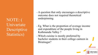 NOTE: (
Univariate
Descriptive
Statistics)
• A question that only encourages a descriptive
outcome does not required theoretical
underpinning.
• Eg. What is the proportion of average income
and expenditure of the people living in
Kathmandu Valley ?
• Which cuisine is mostly preferred by
bachelor students in their college canteen in
Biratnagar?
MID-RMS
 