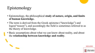 Epistemology
• Epistemology, the philosophical study of nature, origin, and limits
of human knowledge.
• The term is derived from the Greek episteme (“knowledge”) and
logos(“reason”), and accordingly the field is sometimes referred to as
the theory of knowledge.
• Basic assumptions about what we can know about reality, and about
the relationship between knowledge and reality.
MID-RMS
 