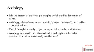 Axiology
• It is the branch of practical philosophy which studies the nature of
value.
• Axiology, (from Greek axios, “worthy”; logos, “science”), also called
theory of value.
• The philosophical study of goodness, or value, in the widest sense.
• Axiology deals with the nature of value and captures the value
question of what is intrinsically worthwhile?
MID-RMS
 