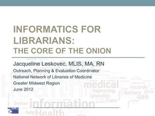 INFORMATICS FOR
LIBRARIANS:
THE CORE OF THE ONION
Jacqueline Leskovec, MLIS, MA, RN
Outreach, Planning & Evaluation Coordinator
National Network of Libraries of Medicine
Greater Midwest Region
June 2012
 