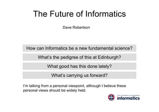 The Future of Informatics
How can Informatics be a new fundamental science?
What’s the pedigree of this at Edinburgh?
What good has this done lately?
What’s carrying us forward?
I’m talking from a personal viewpoint, although I believe these
personal views should be widely held.
Dave Robertson
 