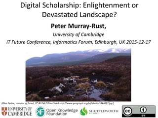 Digital Scholarship: Enlightenment or
Devastated Landscape?
Peter Murray-Rust,
University of Cambridge
IT Future Conference, Informatics Forum, Edinburgh, UK 2015-12-17
(Glen Feshie, remains of forest, CC-BY-SA 2.0 Ian Shiell http://www.geograph.org/uk/photo/3944612.jpg )
 
