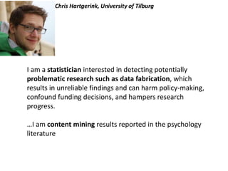 Chris Hartgerink, University of Tilburg
I am a statistician interested in detecting potentially
problematic research such as data fabrication, which
results in unreliable findings and can harm policy-making,
confound funding decisions, and hampers research
progress.
…I am content mining results reported in the psychology
literature
 