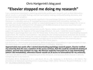 I am a statistician interested in detecting potentially problematic research such as data fabrication,
which results in unreliable findings and can harm policy-making, confound funding decisions, and
hampers research progress.
To this end, I am content mining results reported in the psychology literature. Content mining the
literature is a valuable avenue of investigating research questions with innovative methods. For
example, our research group has written an automated program to mine research papers for errors in
the reported results and found that 1/8 papers (of 30,000) contains at least one result that could
directly influence the substantive conclusion [1].
In new research, I am trying to extract test results, figures, tables, and other information reported in
papers throughout the majority of the psychology literature. As such, I need the research papers
published in psychology that I can mine for these data. To this end, I started ‘bulk’ downloading research
papers from, for instance, Sciencedirect. I was doing this for scholarly purposes and took into account
potential server load by limiting the amount of papers I downloaded per minute to 9. I had no intention
to redistribute the downloaded materials, had legal access to them because my university pays a
subscription, and I only wanted to extract facts from these papers.
Full disclosure, I downloaded approximately 30GB of data from Sciencedirect in approximately 10 days.
This boils down to a server load of 0.0021GB/[min], 0.125GB/h, 3GB/day.
Approximately two weeks after I started downloading psychology research papers, Elsevier notified
my university that this was a violation of the access contract, that this could be considered stealing of
content, and that they wanted it to stop. My librarian explicitly instructed me to stop downloading
(which I did immediately), otherwise Elsevier would cut all access to Sciencedirect for my university.
I am now not able to mine a substantial part of the literature, and because of this Elsevier is directly
hampering me in my research.
[1] Nuijten, M. B., Hartgerink, C. H. J., van Assen, M. A. L. M., Epskamp, S., & Wicherts, J. M. (2015). The
prevalence of statistical reporting errors in psychology (1985–2013). Behavior Research Methods, 1–22.
doi: 10.3758/s13428-015-0664-2
Chris Hartgerink’s blog post
“Elsevier stopped me doing my research”
 