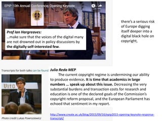 Julia Reda MEP
Julia Reda MEP
The current copyright regime is undermining our ability
to produce evidence. It is time that academics in large
numbers … speak up about this issue. Decreasing the very
substantial burdens and transaction costs for research and
education is one of the declared goals of the Commission’s
copyright reform proposal, and the European Parliament has
echoed that sentiment in my report.
Prof Ian Hargreaves:
…make sure that the voices of the digital many
are not drowned out in policy discussions by
the digitally self-interested few.
http://www.create.ac.uk/blog/2015/09/16/epip2015-opening-keynote-response-
transcript/
there’s a serious risk
of Europe digging
itself deeper into a
digital black hole on
copyright,
 