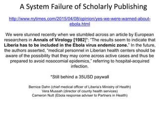 http://www.nytimes.com/2015/04/08/opinion/yes-we-were-warned-about-
ebola.html
We were stunned recently when we stumbled across an article by European
researchers in Annals of Virology [1982]*: “The results seem to indicate that
Liberia has to be included in the Ebola virus endemic zone.” In the future,
the authors asserted, “medical personnel in Liberian health centers should be
aware of the possibility that they may come across active cases and thus be
prepared to avoid nosocomial epidemics,” referring to hospital-acquired
infection.
*Still behind a 35USD paywall
Bernice Dahn (chief medical officer of Liberia’s Ministry of Health)
Vera Mussah (director of county health services)
Cameron Nutt (Ebola response adviser to Partners in Health)
A System Failure of Scholarly Publishing
 