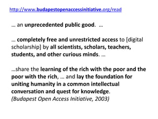 http://www.budapestopenaccessinitiative.org/read
… an unprecedented public good. …
… completely free and unrestricted access to [digital
scholarship] by all scientists, scholars, teachers,
students, and other curious minds. …
…share the learning of the rich with the poor and the
poor with the rich, … and lay the foundation for
uniting humanity in a common intellectual
conversation and quest for knowledge.
(Budapest Open Access Initiative, 2003)
 